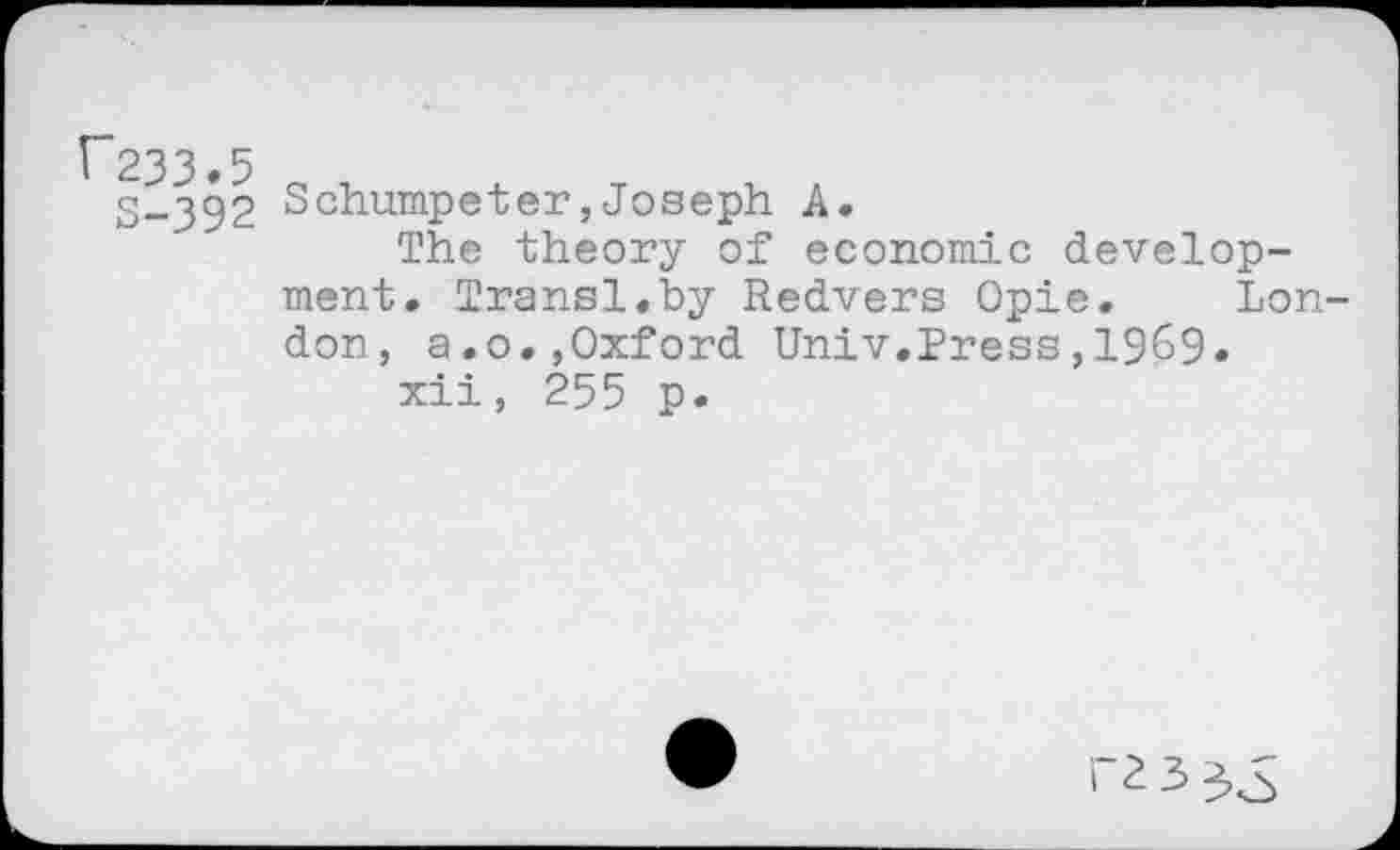 ﻿^233.5
S-3§2 Schumpeter,Joseph A.
The theory of economic develop-
ment. Transl.by Redvers Opie. London, a.o.,Oxford Univ.Press,1969«
xii, 255 p.
ra 3